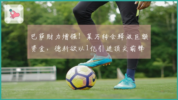 巴萨财力增强！莱万转会释放巨额资金，德科欲以1亿引进顶尖前锋