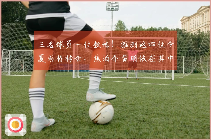 三名球员一位教练!推测这四位今夏或将转会,焦泊乔黄明依在其中