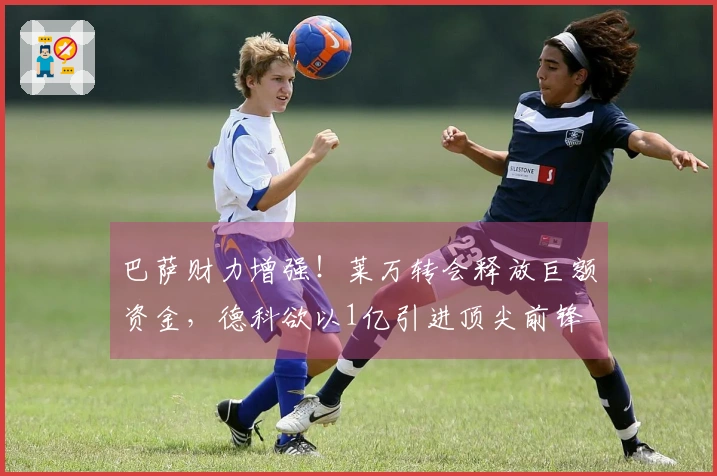 巴萨财力增强！莱万转会释放巨额资金，德科欲以1亿引进顶尖前锋