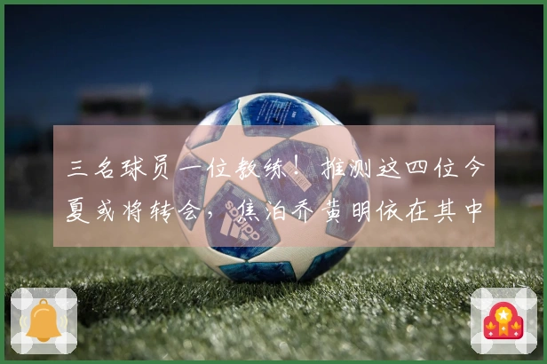三名球员一位教练！推测这四位今夏或将转会，焦泊乔黄明依在其中
